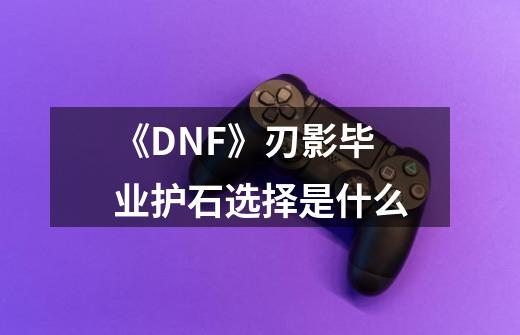 《DNF》刃影毕业护石选择是什么-第1张-游戏资讯-智辉网络