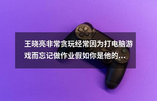 王晓亮非常贪玩经常因为打电脑游戏而忘记做作业假如你是他的同桌，你会怎么劝告他-第1张-游戏资讯-智辉网络