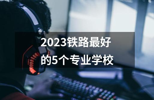 2023铁路最好的5个专业学校-第1张-游戏资讯-智辉网络