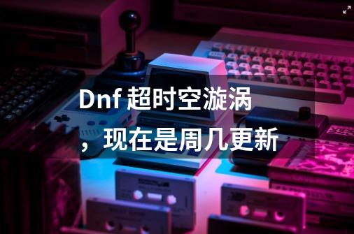 Dnf 超时空漩涡，现在是周几更新-第1张-游戏资讯-智辉网络