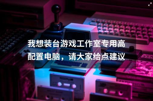 我想装台游戏工作室专用高配置电脑，请大家给点建议-第1张-游戏资讯-智辉网络