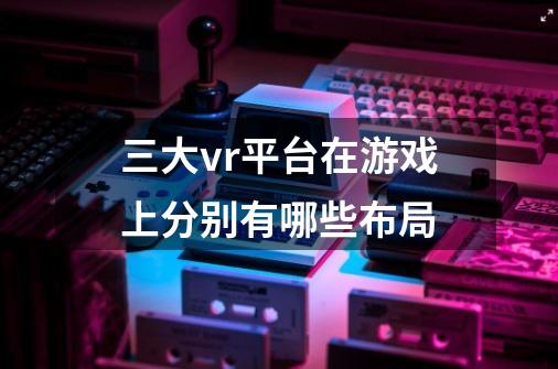 三大vr平台在游戏上分别有哪些布局-第1张-游戏资讯-智辉网络