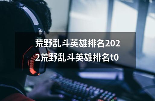 荒野乱斗英雄排名2022荒野乱斗英雄排名t0-第1张-游戏资讯-智辉网络