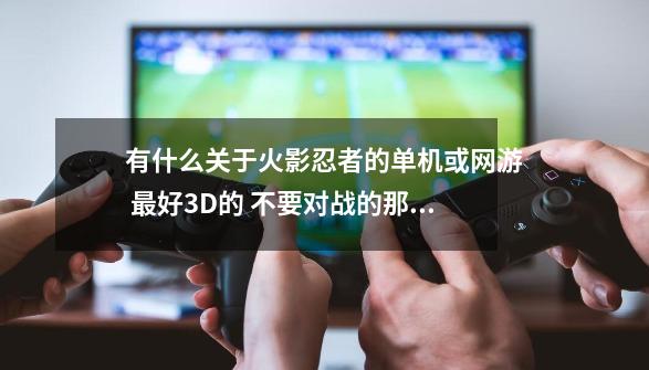 有什么关于火影忍者的单机或网游 最好3D的 不要对战的那几个-第1张-游戏资讯-智辉网络