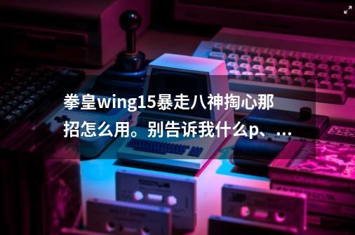 拳皇wing1.5暴走八神掏心那招怎么用。别告诉我什么p、S1，我都不懂。只会以下3个招。-第1张-游戏资讯-智辉网络