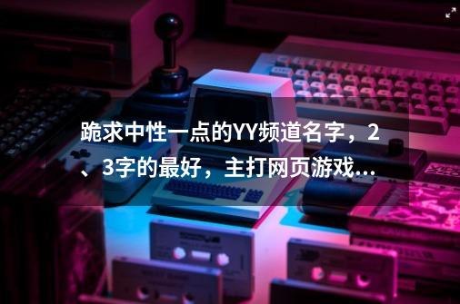 跪求中性一点的YY频道名字，2、3字的最好，主打网页游戏！~~请各位大神帮帮忙，在线等！~~-第1张-游戏资讯-智辉网络