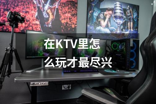 在KTV里怎么玩才最尽兴-第1张-游戏资讯-智辉网络