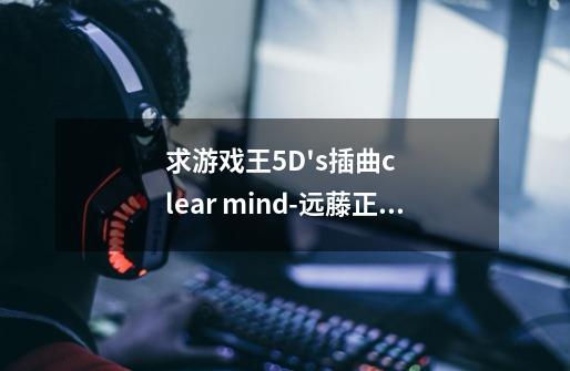 求游戏王5D's插曲clear mind-远藤正明-第1张-游戏资讯-智辉网络