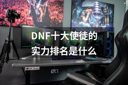 DNF十大使徒的实力排名是什么-第1张-游戏资讯-智辉网络