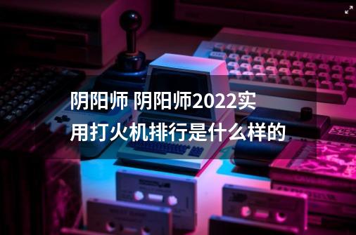 阴阳师 阴阳师2022实用打火机排行是什么样的-第1张-游戏资讯-智辉网络