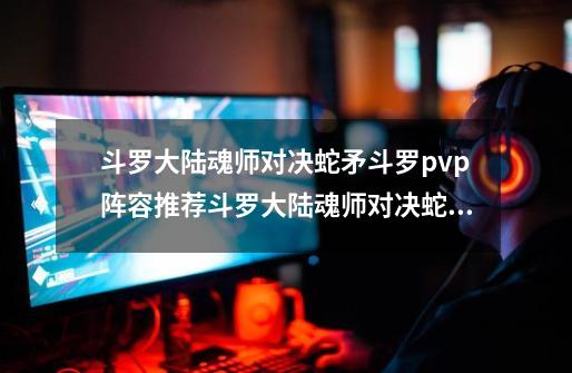 斗罗大陆魂师对决蛇矛斗罗pvp阵容推荐斗罗大陆魂师对决蛇矛斗罗pvp阵容怎么搭配-第1张-游戏资讯-智辉网络