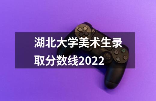 湖北大学美术生录取分数线2022-第1张-游戏资讯-智辉网络