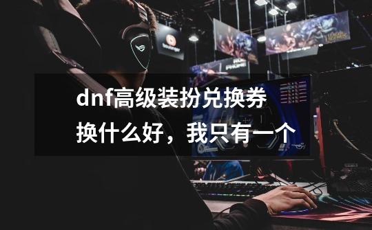 dnf高级装扮兑换券换什么好，我只有一个-第1张-游戏资讯-智辉网络