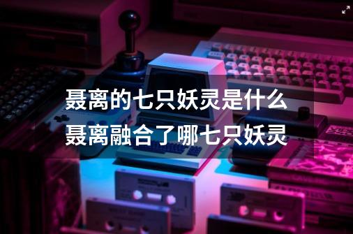 聂离的七只妖灵是什么聂离融合了哪七只妖灵-第1张-游戏资讯-智辉网络