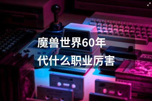 魔兽世界60年代什么职业厉害-第1张-游戏资讯-智辉网络