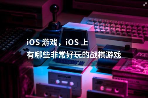 iOS 游戏，iOS 上有哪些非常好玩的战棋游戏-第1张-游戏资讯-智辉网络