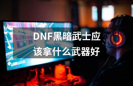 DNF黑暗武士应该拿什么武器好-第1张-游戏资讯-智辉网络