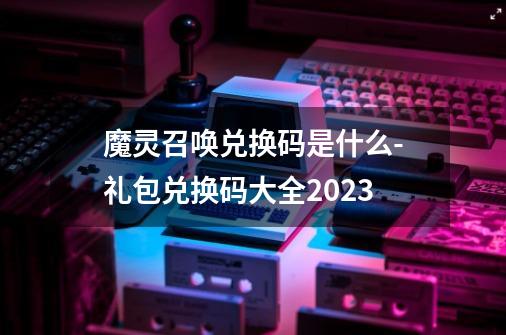 魔灵召唤兑换码是什么-礼包兑换码大全2023-第1张-游戏资讯-智辉网络