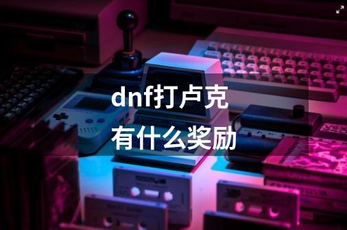 dnf打卢克有什么奖励-第1张-游戏资讯-智辉网络