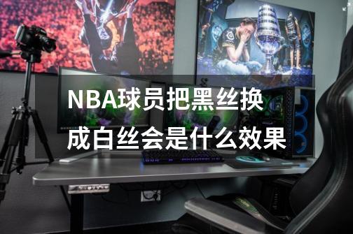 NBA球员把黑丝换成白丝会是什么效果-第1张-游戏资讯-智辉网络