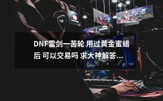 DNF雷剑一苦轮 用过黄金蜜蜡后 可以交易吗 求大神解答 谢谢-第1张-游戏资讯-智辉网络