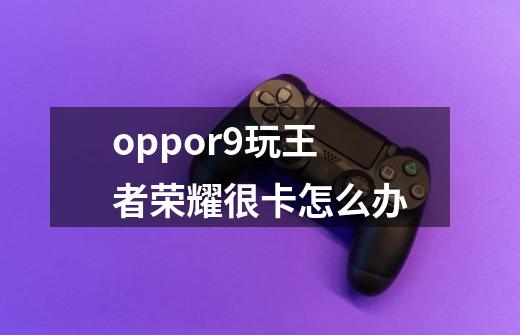 oppor9玩王者荣耀很卡怎么办-第1张-游戏资讯-智辉网络