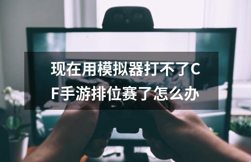 现在用模拟器打不了CF手游排位赛了怎么办-第1张-游戏资讯-智辉网络