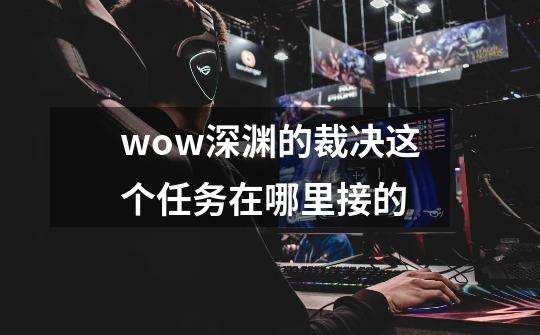 wow深渊的裁决这个任务在哪里接的-第1张-游戏资讯-智辉网络