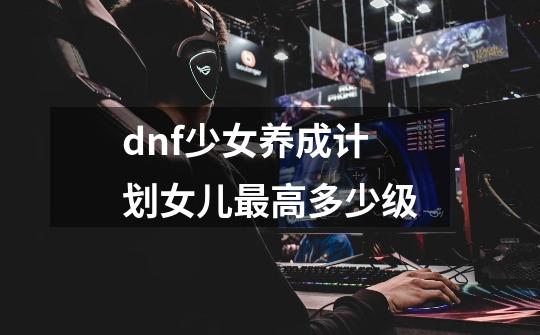 dnf少女养成计划女儿最高多少级-第1张-游戏资讯-智辉网络