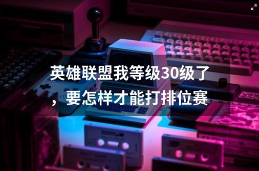 英雄联盟我等级30级了，要怎样才能打排位赛-第1张-游戏资讯-智辉网络