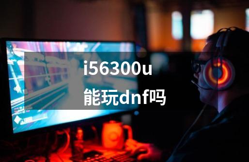 i56300u能玩dnf吗-第1张-游戏资讯-智辉网络