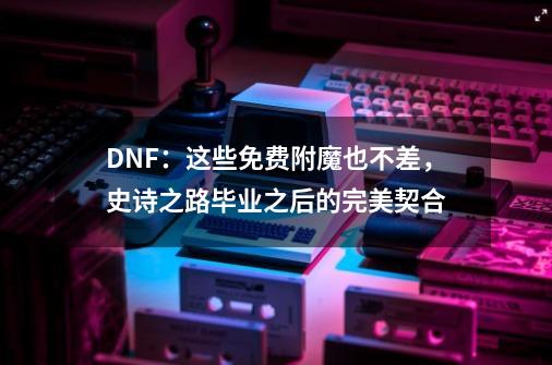 DNF：这些免费附魔也不差，史诗之路毕业之后的完美契合-第1张-游戏资讯-智辉网络