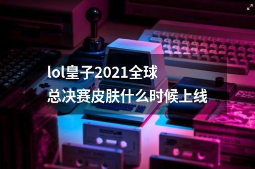 lol皇子2021全球总决赛皮肤什么时候上线-第1张-游戏资讯-智辉网络