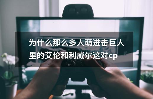 为什么那么多人萌进击巨人里的艾伦和利威尔这对cp-第1张-游戏资讯-智辉网络