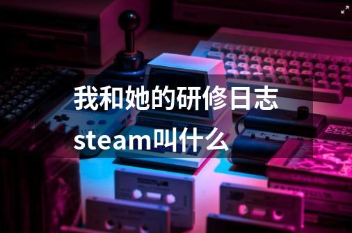 我和她的研修日志steam叫什么-第1张-游戏资讯-智辉网络