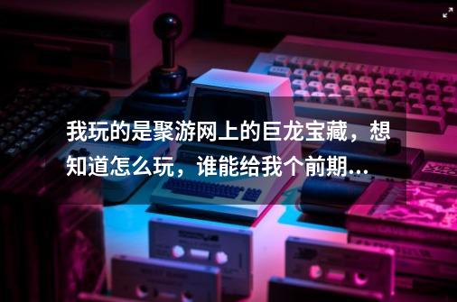 我玩的是聚游网上的巨龙宝藏，想知道怎么玩，谁能给我个前期的详尽攻略，可以加分。-第1张-游戏资讯-智辉网络