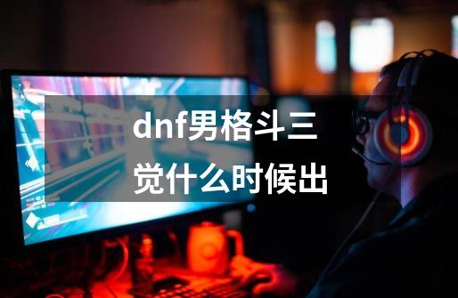 dnf男格斗三觉什么时候出-第1张-游戏资讯-智辉网络