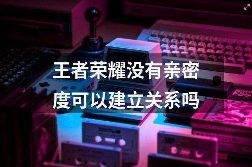 王者荣耀没有亲密度可以建立关系吗-第1张-游戏资讯-智辉网络