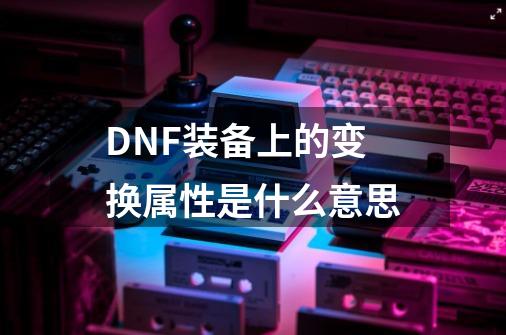 DNF装备上的变换属性是什么意思-第1张-游戏资讯-智辉网络