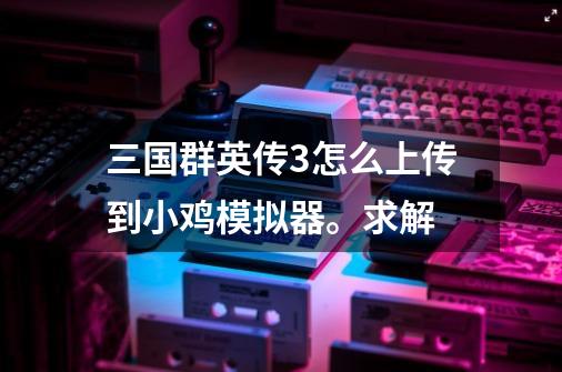 三国群英传3怎么上传到小鸡模拟器。求解-第1张-游戏资讯-智辉网络