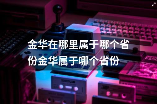 金华在哪里属于哪个省份金华属于哪个省份-第1张-游戏资讯-智辉网络