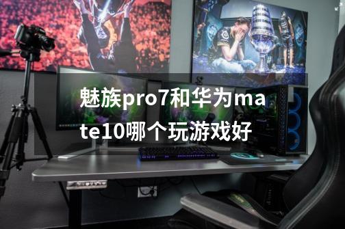 魅族pro7和华为mate10哪个玩游戏好-第1张-游戏资讯-智辉网络