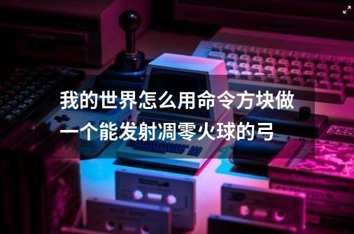 我的世界怎么用命令方块做一个能发射凋零火球的弓-第1张-游戏资讯-智辉网络