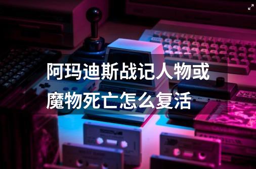 阿玛迪斯战记人物或魔物死亡怎么复活-第1张-游戏资讯-智辉网络