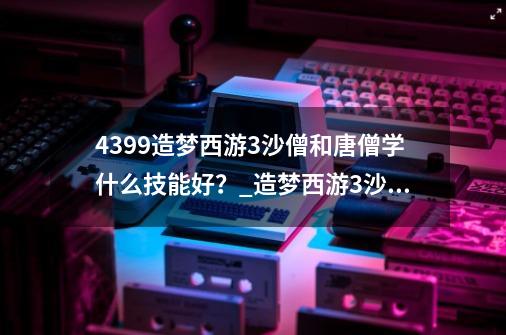 4399造梦西游3沙僧和唐僧学什么技能好？_造梦西游3沙僧最强配招-第1张-游戏资讯-智辉网络