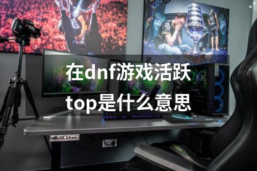 在dnf游戏活跃top是什么意思-第1张-游戏资讯-智辉网络