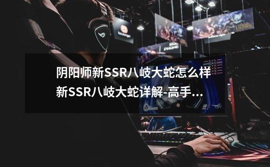 阴阳师新SSR八岐大蛇怎么样 新SSR八岐大蛇详解-高手进阶-安族网-第1张-游戏资讯-智辉网络