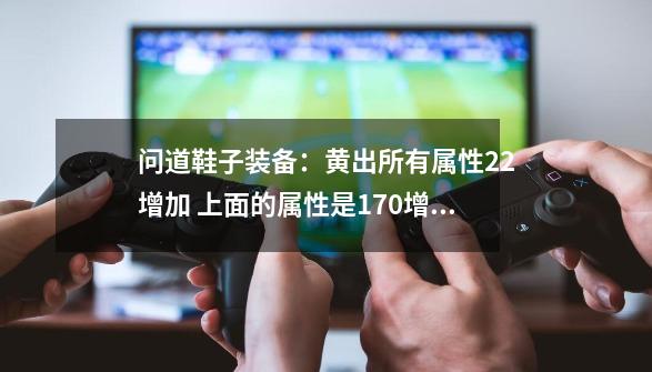 问道鞋子装备：黄出所有属性22增加 上面的属性是170增加 那么属性22增加 速度1-第1张-游戏资讯-智辉网络