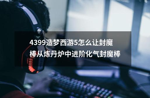 4399造梦西游5怎么让封魔棒从炼丹炉中进阶化气封魔棒-第1张-游戏资讯-智辉网络