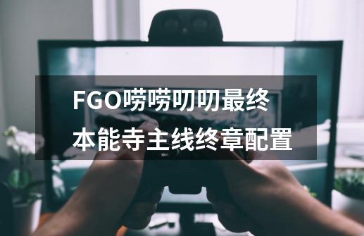 FGO唠唠叨叨最终本能寺主线终章配置-第1张-游戏资讯-智辉网络